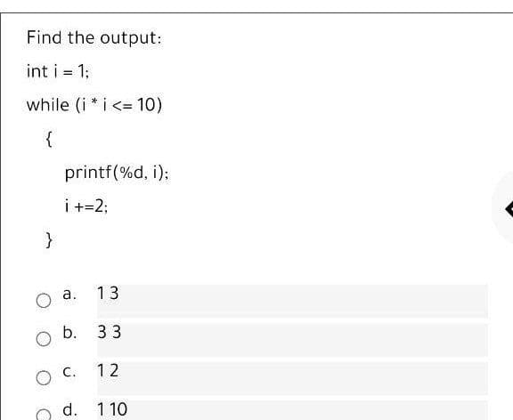 Find the output:
int i = 1;
%3D
while (i * i <= 10)
%3D
{
printf(%d, i);
i +=2;
a.
13
b.
33
12
d. 1 10
