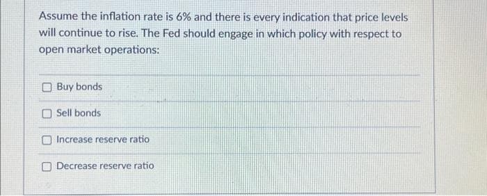 Assume the inflation rate is 6% and there is every indication that price levels
will continue to rise. The Fed should engage in which policy with respect to
open market operations:
Buy bonds
Sell bonds.
Increase reserve ratio
Decrease reserve ratio