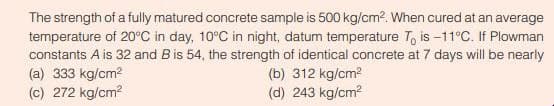 The strength of a fully matured concrete sample is 500 kg/cm². When cured at an average
temperature of 20°C in day, 10°C in night, datum temperature To is -11°C. If Plowman
constants A is 32 and B is 54, the strength of identical concrete at 7 days will be nearly
(a) 333 kg/cm²
(c) 272 kg/cm²
(b) 312 kg/cm²
(d) 243 kg/cm²