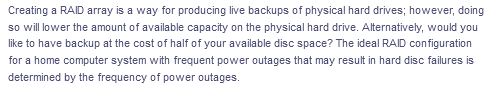 Creating a RAID array is a way for producing live backups of physical hard drives; however, doing
so willower the amount of available capacity on the physical hard drive. Alternatively, would you
like to have backup at the cost of half of your available disc space? The ideal RAID configuration
for a home computer system with frequent power outages that may result in hard disc failures is
determined by the frequency of power outages.
