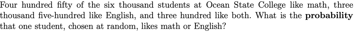 Four hundred fifty of the six thousand students at Ocean State College like math, three
thousand five-hundred like English, and three hundred like both. What is the probability
that one student, chosen at random, likes math or English?
