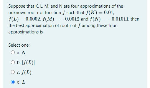 Suppose that K, L, M, and N are four approximations of the
unknown root r of function f such that f(K) = 0.01,
f(L) = 0.0002, f(M) = -0.0012 and f(N) = -0.01011, then
the best approximation of root r of f among these four
approximations is
Select one:
O a. N
O b. [f(L)|
O c. f(L)
O d. L
