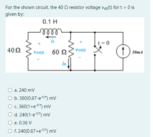 For the shown circuit, the 40 2 resistor voltage v40(t) for t > 0 is
given by:
0.1 H
iL
402
V40(1) 60 2
* Voo(t)
) 10mA
iR
а. 240 mV
b. 360(0.67-etT) mV
c. 360(1+et/T) mV
O d. 240(1-et) mV
e. 0.36 V
O f. 240(0.67+e-t/") mV
