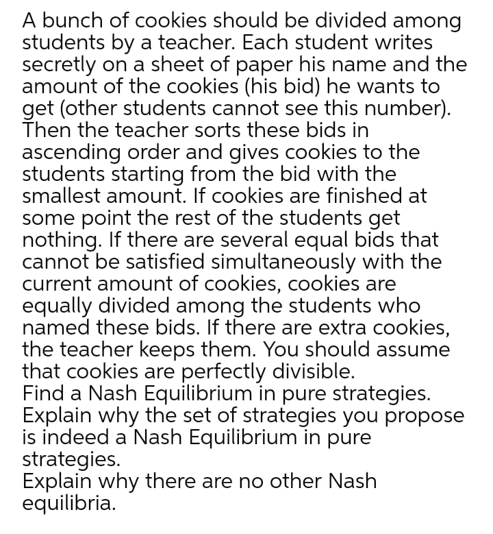 A bunch of cookies should be divided among
students by a teacher. Each student writes
secretly on a sheet of paper his name and the
amount of the cookies (his bid) he wants to
get (other students cannot see this number).
Then the teacher sorts these bids in
ascending order and gives cookies to the
students starting from the bid with the
smallest amount. If cookies are finished at
some point the rest of the students get
nothing. If there are several equal bids that
cannot be satisfied simultaneously with the
current amount of cookies, cookies are
equally divided among the students who
named these bids. If there are extra cookies,
the teacher keeps them. You should assume
that cookies are perfectly divisible.
Find a Nash Equilibrium in pure strategies.
Explain why the set of strategies you propose
is indeed a Nash Equilibrium in pure
strategies.
Explain why there are no other Nash
equilibria.
