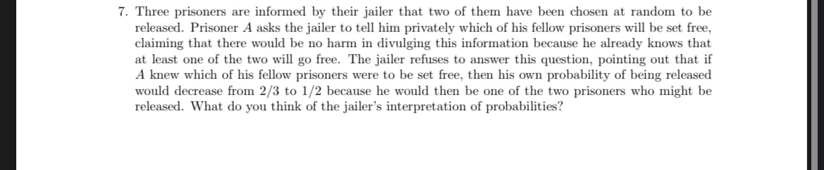 7. Three prisoners are informed by their jailer that two of them have been chosen at random to be
released. Prisoner A asks the jailer to tell him privately which of his fellow prisoners will be set free,
claiming that there would be no harm in divulging this information because he already knows that
at least one of the two will go free. The jailer refuses to answer this question, pointing out that if
A knew which of his fellow prisoners were to be set free, then his own probability of being released
would decrease from 2/3 to 1/2 because he would then be one of the two prisoners who might be
released. What do you think of the jailer's interpretation of probabilities?
