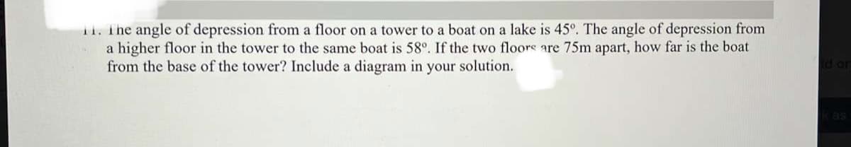 11. The angle of depression from a floor on a tower to a boat on a lake is 45°. The angle of depression from
a higher floor in the tower to the same boat is 58°. If the two floors are 75m apart, how far is the boat
from the base of the tower? Include a diagram in your solution.
Jo pi

