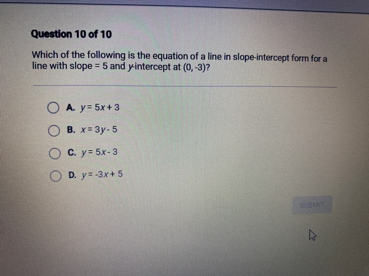 Question 10 of 10
Which of the following is the equation of a line in slope-intercept form for a
line with slope = 5 and y-intercept at (0, -3)?
A. y = 5x + 3
B. x = 3y-5
C. y = 5x-3
D. y=-3x + 5
SUBMIT
A