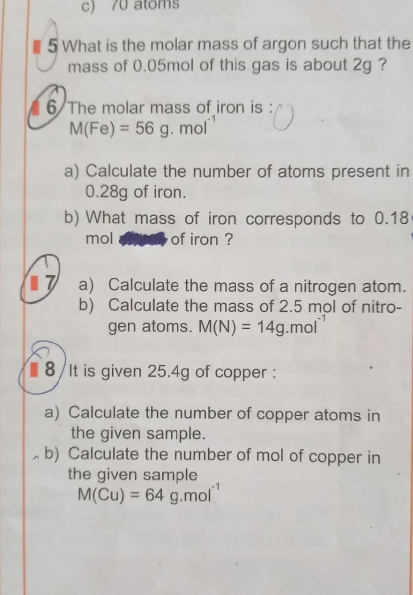 atöms
15 What is the molar mass of argon such that the
mass of 0.05mol of this gas is about 2g?
6/The molar mass of iron is
M(Fe) = 56 g. mol
%3D
a) Calculate the number of atoms present in
0.28g of iron.
b) What mass of iron corresponds to 0.18
mol
of iron ?
17 a) Calculate the mass of a nitrogen atom.
b) Calculate the mass of 2.5 mol of nitro-
gen atoms. M(N) = 14g.mol
18/It is given 25.4g of copper :
a) Calculate the number of copper atoms in
the given sample.
ab) Calculate the number of mol of copper in
the given sample
M(Cu) = 64 g.mol"
-1
%3D
