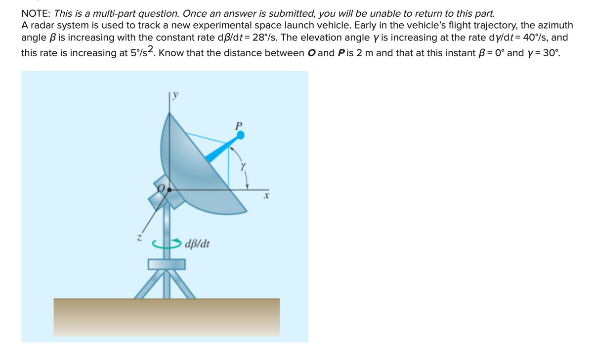 NOTE: This is a multi-part question. Once an answer is submitted, you will be unable to return to this part.
A radar system is used to track a new experimental space launch vehicle. Early in the vehicle's flight trajectory, the azimuth
angle B is increasing with the constant rate dß/dt = 28%/s. The elevation angle y is increasing at the rate dy/dt = 40%/s, and
this rate is increasing at 5%/s2. Know that the distance between O and Pis 2 m and that at this instant B = 0° and y= 30°.
P
dß/dt