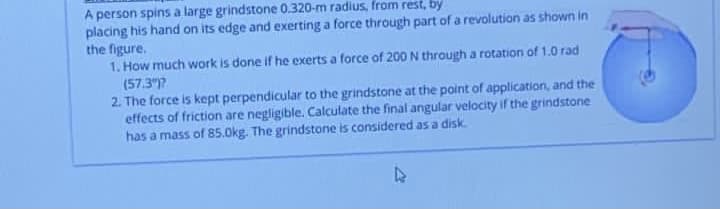 A person spins a large grindstone 0.320-m radius, from rest, by
placing his hand on its edge and exerting a force through part of a revolution as shown in
the figure.
1. How much work is done if he exerts a force of 200 N through a rotation of 1.0 rad
(57.3)?
2. The force is kept perpendicular to the grindstone at the point of application, and the
effects of friction are negligible. Calculate the final angular velocity if the grindstone
has a mass of 85.0kg. The grindstone is considered as a disk.
