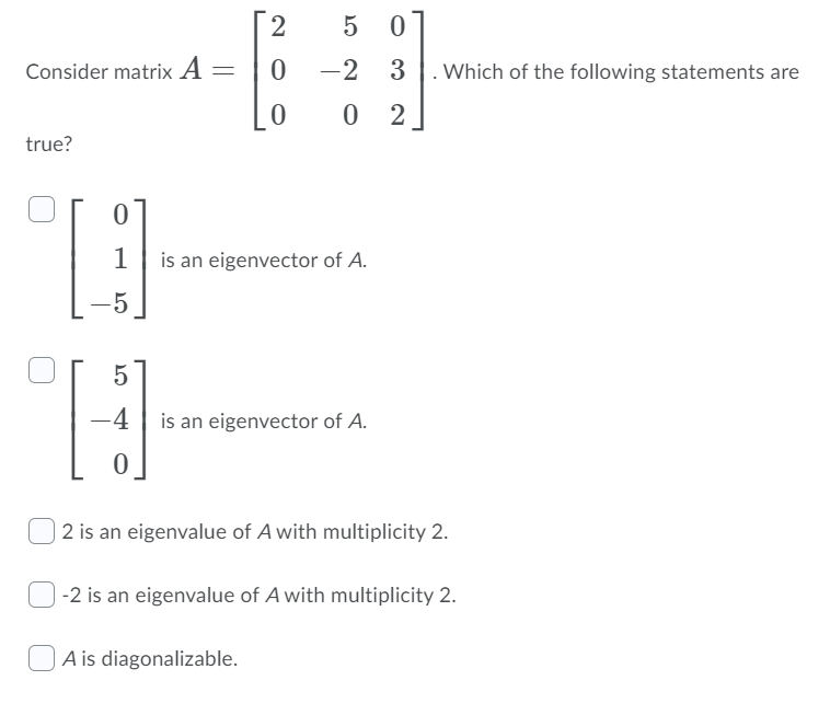 2
5 0]
Consider matrix A =
-2 3
. Which of the following statements are
0 2
true?
is an eigenvector of A.
-5
-4
is an eigenvector of A.
2 is an eigenvalue of A with multiplicity 2.
-2 is an eigenvalue of A with multiplicity 2.
A is diagonalizable.
