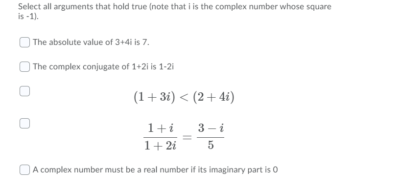 Select all arguments that hold true (note that i is the complex number whose square
is -1).
| The absolute value of 3+4i is 7.
| The complex conjugate of 1+2i is 1-2i
(1+3i) < (2+4i)
1+i
3 – i
1+ 2i
5
A complex number must be a real number if its imaginary part is 0
