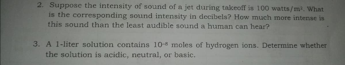 2. Suppose the intensity of sound of a jet during takeoff is 100 watts/m². What
is the corresponding sound intensity in decibels? How much more intense is
this sound than the least audible sound a human can hear?
3. A 1-liter solution contains 10-8 moles of hydrogen ions. Determine whether
the solution is acidic, neutral, or basic.
