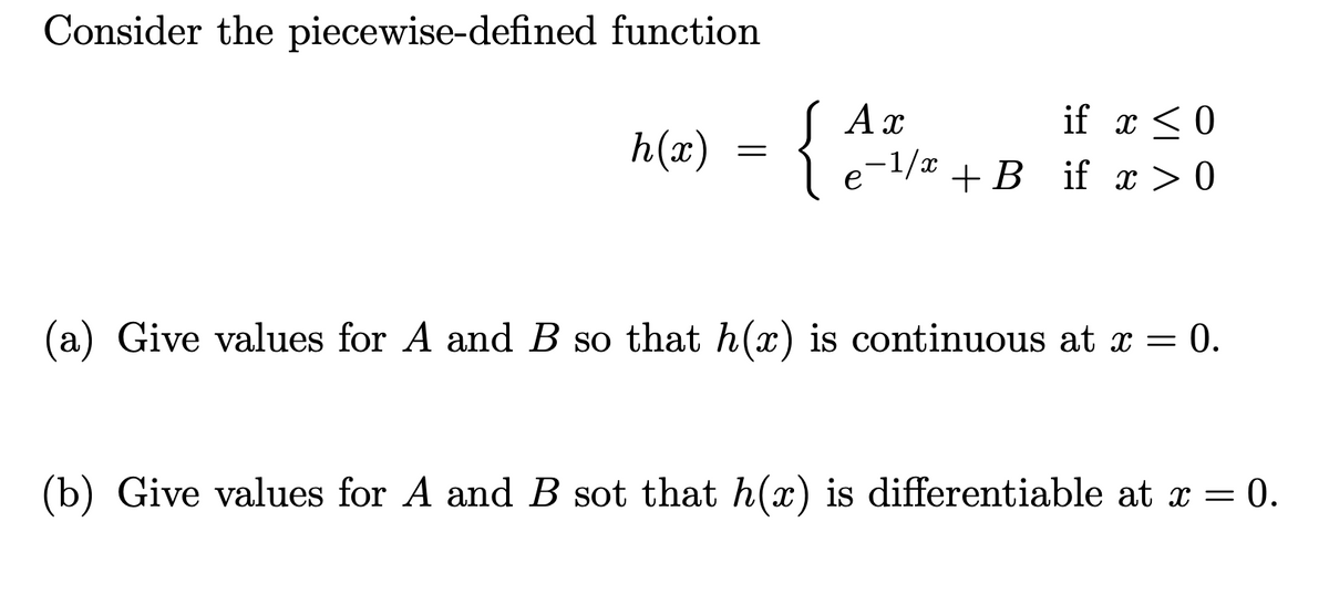 Consider the piecewise-defined function
S Ax
le-1/x
if x < 0
h(x)
+B if x >> 0
(a) Give values for A and B so that h(x) is continuous at x = 0.
(b) Give values for A and B sot that h(x) is differentiable at x = 0.
