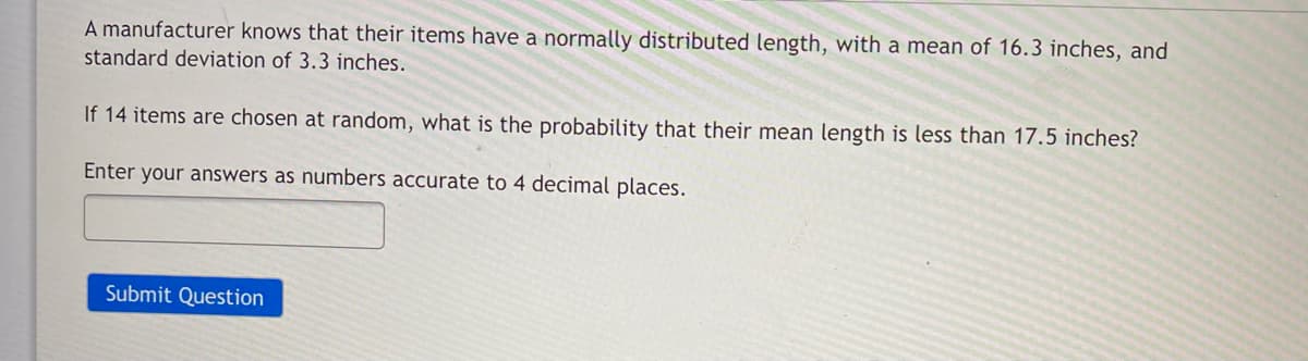 A manufacturer knows that their items have a normally distributed length, with a mean of 16.3 inches, and
standard deviation of 3.3 inches.
If 14 items are chosen at random, what is the probability that their mean length is less than 17.5 inches?
Enter your answers as numbers accurate to 4 decimal places.
Submit Question
