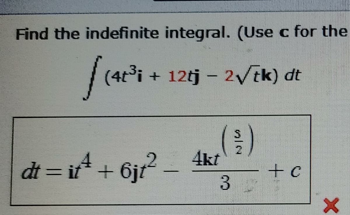 Find the indefinite integral. (Use c for the
(4t°i + 12tj – 2Vtk) dt
4kt
dt = it* + 6jt
-+c
|
