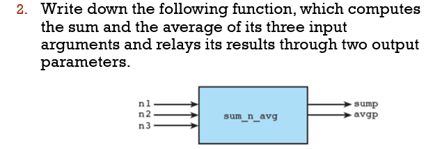 2. Write down the following function, which computes
the sum and the average of its three input
arguments and relays its results through two output
parameters.
n1
n2
sump
→avgp
sum_n_avg
n3
