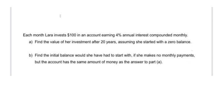 Each month Lara invests $100 in an account earning 4% annual interest compounded monthly.
a) Find the value of her investment after 20 years, assuming she started with a zero balance.
b) Find the initial balance would she have had to start with, if she makes no monthly payments,
but the account has the same amount of money as the answer to part (a).

