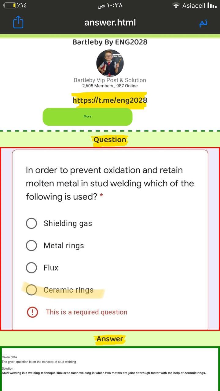* Asiacell In.
answer.html
Bartleby By ENG2028
Bartleby Vip Post & Solution
2,605 Members, 987 Online
https://t.me/eng2028
More
Question
In order to prevent oxidation and retain
molten metal in stud welding which of the
following is used? *
Shielding gas
Metal rings
O Flux
Ceramic rings
O This is a required question
Answer
Given data
The given question is on the concept of stud welding
Solution
Stud welding is a welding technique similar to flash welding
which two metals are joined through faster with the help of ceramic rings.
