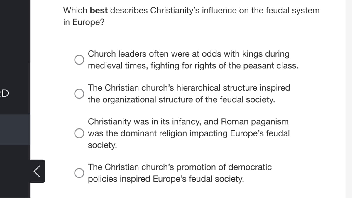 Which best describes Christianity's influence on the feudal system
in Europe?
Church leaders often were at odds with kings during
medieval times, fighting for rights of the peasant class.
The Christian church's hierarchical structure inspired
the organizational structure of the feudal society.
:D
Christianity was in its infancy, and Roman paganism
was the dominant religion impacting Europe's feudal
society.
The Christian church's promotion of democratic
policies inspired Europe's feudal society.
