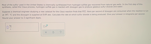 Most of the sulfur used in the United States is chemically synthesized from hydrogen sulfide gas recovered from natural gas wells. In the first step of this
synthesis, called the Claus process, hydrogen sulfide gas is reacted with dioxygen gas to produce gaseous sulfur dioxide and water.
Suppose a chemical engineer studying a new catalyst for the Claus reaction finds that 932. liters per second of dioxygen are consumed when the reaction is run
at 197. °C and the dioxygen is supplied at 0.69 atm. Calculate the rate at which sulfur dioxide is being produced. Give your answer in kilograms per second.
Round your answer to 2 significant digits.
