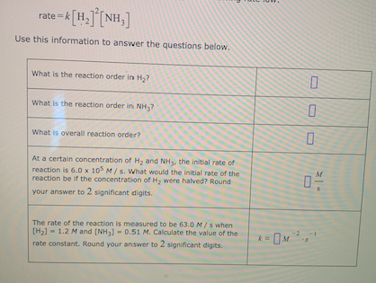 rate =k[H,][NH,]
Use this information to answer the questions below.
What is the reaction order in H,?
What is the reaction order in NH,?
What is overall reaction order?
At a certain concentration of H, and NH, the initial rate of
reaction is 6.0 x 10° M/ s. What would the initial rate of the
reaction be if the concentration of H, were halved? Round
your answer to 2 significant digits.
The rate of the reaction is measured to be 63.0 M/s when
- 1.2 M and [NH3] - 0.51 M. Calculate the value of the
[H2)
rate constant. Round your answer to 2 significant digits.
