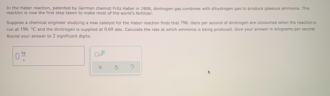 In the Haber reaction, patented by German chemist Fritz Haber in 1908, dinitrogen gas combines with dihydrogen gas to produce gaseous ammonia. This
reaction is now the first step taken to make most of the world's fertilizer.
Suppose a chemical engineer studying a new catalyst for the Haber reaction finds that 796. liters per second of dinitrogen are consumed when the reaction is
run at 196. °C and the dinitrogen is supplied at 0.69 atm. Calculate the rate at which ammonia is being produced. Give your answer in kilograms per second.
Round your answer to 2 significant digits.
