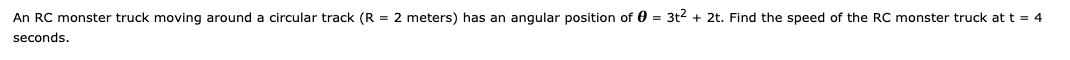 An RC monster truck moving around a circular track (R = 2 meters) has an angular position of 0 = 3t2 + 2t. Find the speed of the RC monster truck at t = 4
seconds.
