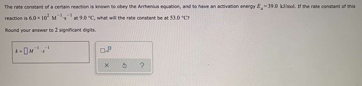 The rate constant of a certain reaction is known to obey the Arrhenius equation, and to have an activation energy E=39.0 kJ/mol. If the rate constant of this
-1
reaction is 6.0 x 102 M's
-1
at 9.0 °C, what will the rate constant be at 53.0 °C?
Round your answer to 2 significant digits.
-1
k =
x10
