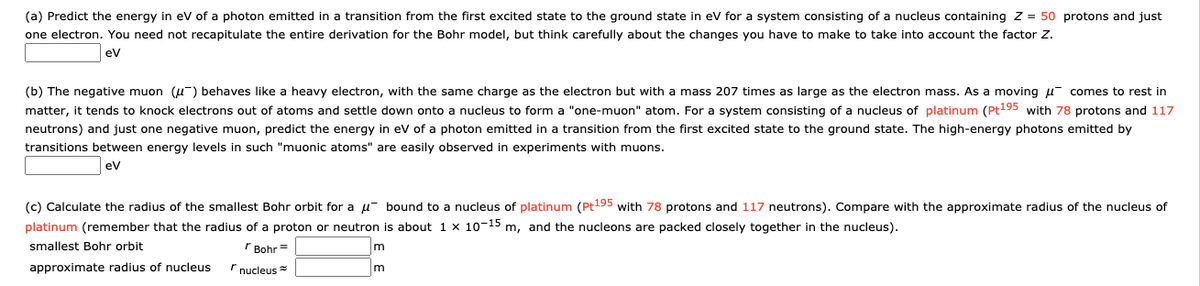 (a) Predict the energy in eV of a photon emitted in a transition from the first excited state to the ground state in ev for a system consisting of a nucleus containing Z = 50 protons and just
one electron. You need not recapitulate the entire derivation for the Bohr model, but think carefully about the changes you have to make to take into account the factor Z.
eV
(b) The negative muon (u-) behaves like a heavy electron, with the same charge as the electron but with a mass 207 times as large as the electron mass. As a moving u¯ comes to rest in
matter, it tends to knock electrons out of atoms and settle down onto a nucleus to form a "one-muon" atom. For a system consisting of a nucleus of platinum (Pt195 with 78 protons and 117
neutrons) and just one negative muon, predict the energy in ev of a photon emitted in a transition from the first excited state to the ground state. The high-energy photons emitted by
transitions between energy levels in such "muonic atoms" are easily observed in experiments with muons.
ev
(c) Calculate the radius of the smallest Bohr orbit for a µ bound to a nucleus of platinum (Pt195 with 78 protons and 117 neutrons). Compare with the approximate radius of the nucleus of
platinum (remember that the radius of a proton or neutron is about 1 × 10-15 m, and the nucleons are packed closely together in the nucleus).
smallest Bohr orbit
r Bohr =
approximate radius of nucleus
r nucleus *
