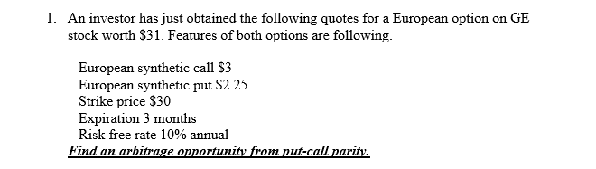 1. An investor has just obtained the following quotes for a European option on GE
stock worth $31. Features of both options are following.
European synthetic call $3
European synthetic put $2.25
Strike price $30
Expiration 3 months
Risk free rate 10% annual
Find an arbitrage opportunity from put-call parity.