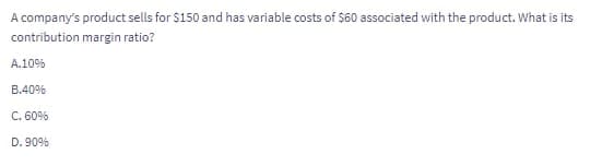 A company's product sells for $150 and has variable costs of $60 associated with the product. What is its
contribution margin ratio?
A.10%
B.40%
C. 60%
D. 90%

