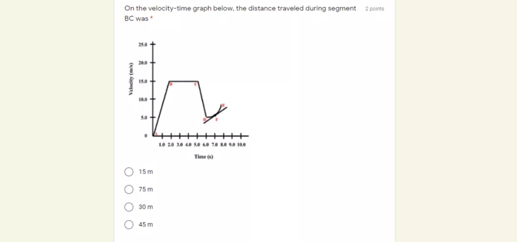 On the velocity-time graph below, the distance traveled during segment
2 points
BC was *
25.0 +
20.0
15.0 +
10.0
5.0
10 2.0 3.0 4.0e 5.0 6.0 7.0 8.e 9.0 10.0
Time (s)
15 m
75 m
30 m
45 m
O O O O
(s,1) Âpopa
