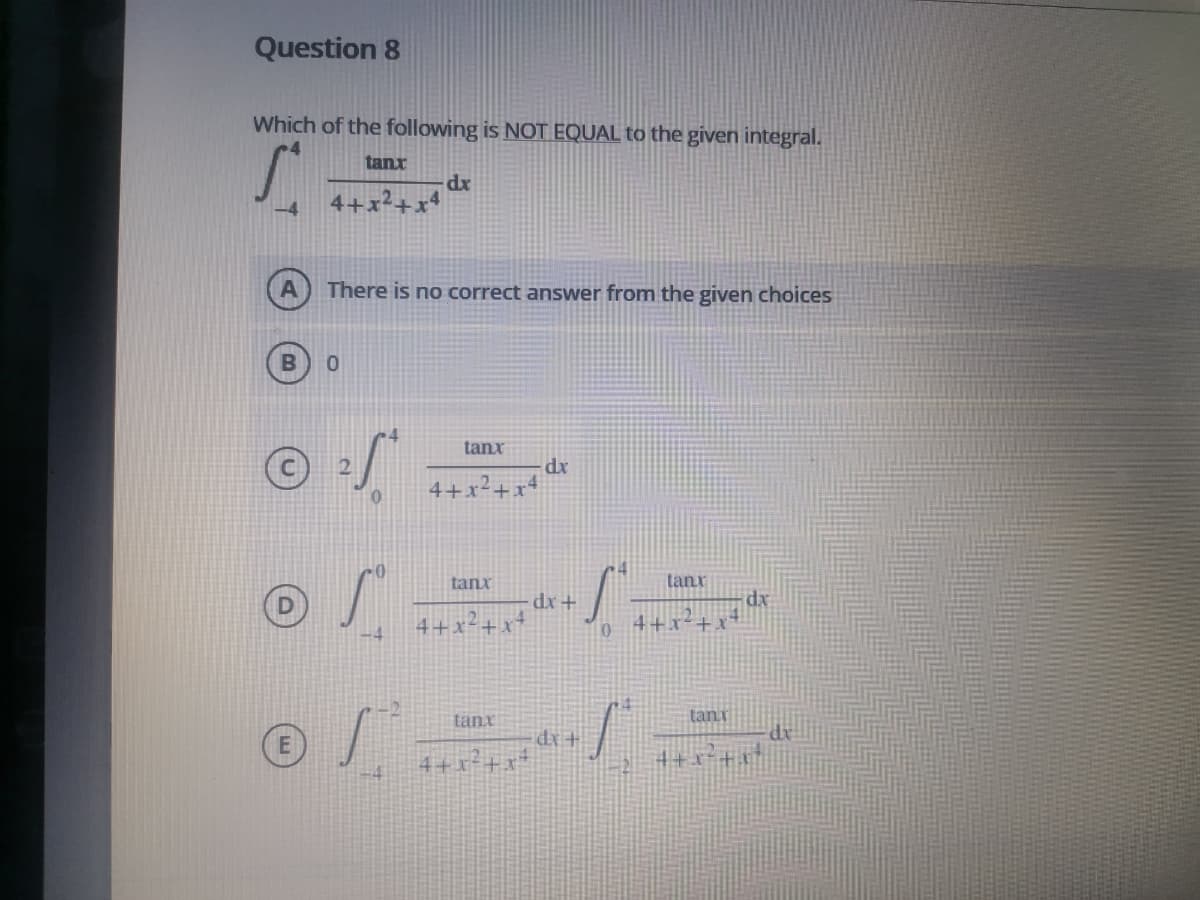 Question 8
Which of the following is NOT EQUAL to the given integral.
tanx
-4
4+.
There is no correct answer from the given choices
tanx
dx
4+x²+x'
tanx
tanr
dx
4+x-+x°
4+x-+x*
-4
tanx
tani
(E)
dx+
4+x²+x*
