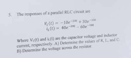 5. The responses of a parallel RLC circuit are
Vc(t)= -10e-20t+30e-10
i(t)= 40e-20-60e-10t
Where Ve(t) and i(t) are the capacitor voltage and inductor
current, respectively. A) Determine the values of R, L, and C.
B) Determine the voltage across the resistor.