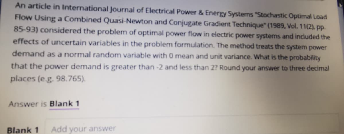 An article in International Journal of Electrical Power & Energy Systems "Stochastic Optimal Load
Flow Using a Combined Quasi-Newton and Conjugate Gradient Technique" (1989, Vol. 11(2), pp.
85-93) considered the problem of optimal power flow in electric power systems and included the
effects of uncertain variables in the problem formulation. The method treats the system power
demand as a normal random variable with 0 mean and unit variance. What is the probability
that the power demand is greater than -2 and less than 2? Round your answer to three decimal
places (e.g. 98.765).
Answer is Blank 1
Blank 1 Add your answer
