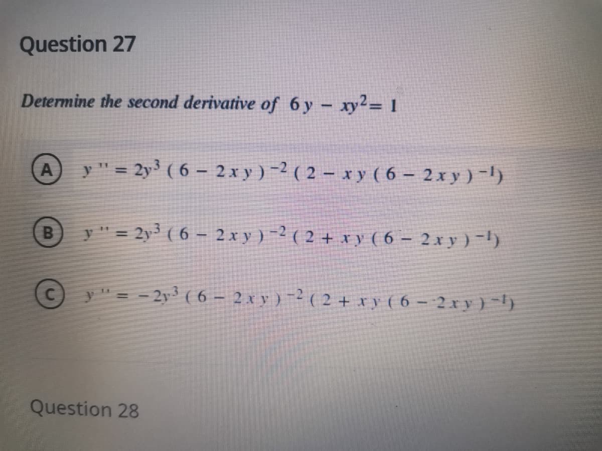 Question 27
Determine the second derivative of 6 y - xy2= 1
A
y " = 2y ( 6 – 2 x y ) -2 ( 2 – x y ( 6 – 2 x y ) -l)
(B
y" = 2y³ ( 6 – 2 x y ) -2 ( 2 + x y ( 6 – 2 x y ) -l)
y"= - 2y3 ( 6 – 2 x y ) -2 ( 2 + xy ( 6 – 2 xy) -}
Question 28
