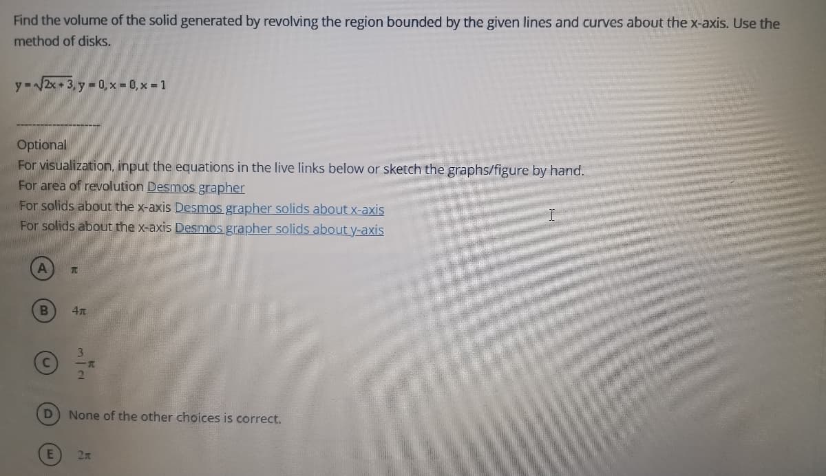 Find the volume of the solid generated by revolving the region bounded by the given lines and curves about the x-axis. Use the
method of disks.
y =/2x + 3, y = 0, x = 0, x = 1
Optional
For visualization, input the equations in the live links below or sketch the graphs/figure by hand.
For area of revolution Desmos grapher
For solids about the x-axis Desmos grapher solids about x-axis
For solids about the x-axis Desmos grapher solids about y-axis
3.
2.
None of the other choices is correct.
