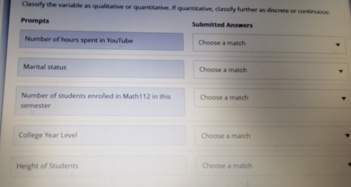 Classify the variable as qualitative or quantitative. If quantitative, classify further as discrete or continuous:
Prompts
Submitted Answers
Number of hours spent in YouTube
Choose a match
Marital status
Choose a match
Number of students enrolled in Math112 in this
Choose a match
semester
College Year Level
Choose a match
Height of Students
Choose a match
