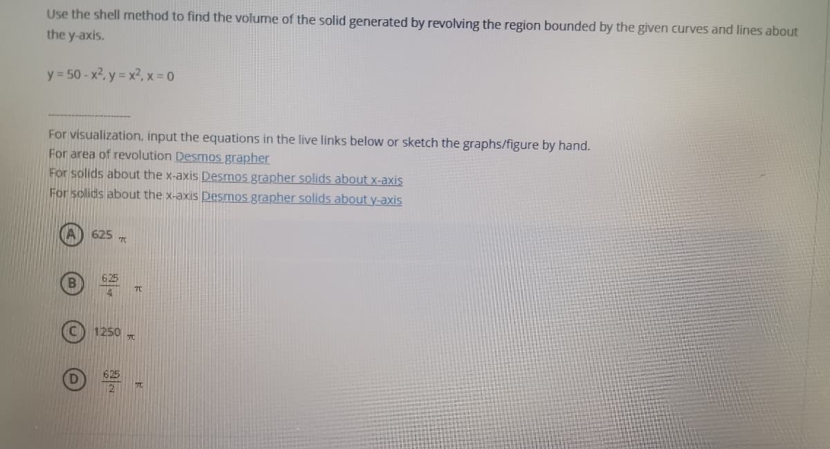 Use the shell method to find the volume of the solid generated by revolving the region bounded by the given curves and lines about
the y-axis.
y = 50- x2, y = x2, x = 0
For visualization, input the equations in the live links below or sketch the graphs/figure by hand.
For area of revolution Desmos grapher
For solids about the x-axis Desmos grapher solids about x-axis
For solids about the x-axis Desmos grapher solids abouty-axis
625
625
TC
1250
