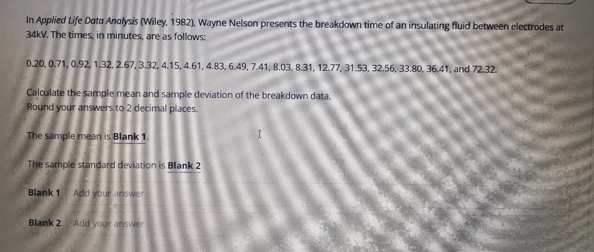 In Applied Life Data Analysis (Wiley, 1982), Wayne Nelson presents the breakdown time of an insulating fluid between electrodes at
34kV. The times, in minutes, are as follows:
0.20, 0.71, 0.92, 1.32, 2.67, 3.32, 4.15, 4.61, 4.83, 6.49, 7.41, 8.03, 8.31, 12.77, 31.53, 32.56, 33.80, 36.41, and 72.32.
Calculate the sample mean and sample deviation of the breakdown data.
Round your answers to 2 decimal places.
The sample mean is Blank 1.
The sample standard deviation is Blank 2
Blank 1
Add your answer
Blank 2
Add your answer
