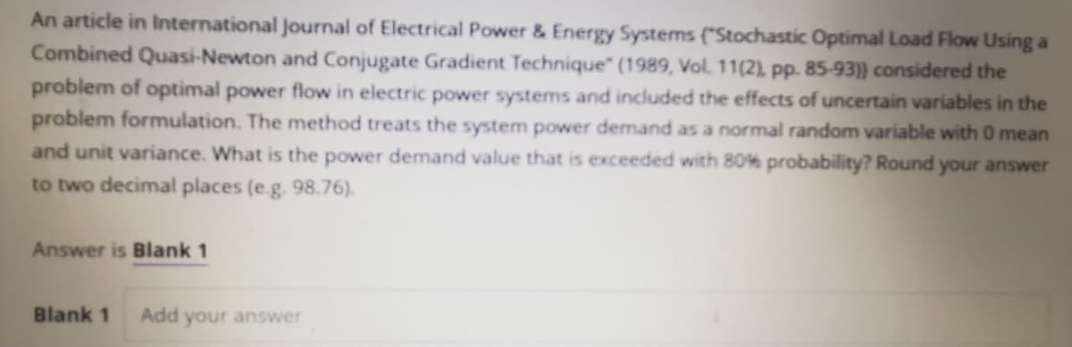 An article in International Journal of Electrical Power & Energy Systems ("Stochastic Optimal Load Flow Using a
Combined Quasi-Newton and Conjugate Gradient Technique" (1989, Vol. 11(2), pp. 85-93)} considered the
problem of optimal power flow in electric power systems and included the effects of uncertain variables in the
problem formulation. The method treats the system power demand as a normal random variable with 0 mean
and unit variance. What is the power demand value that is exceeded with 80% probability? Round your answer
to two decimal places (e.g. 98.76).
Answer is Blank 1
Blank 1
Add
your answer

