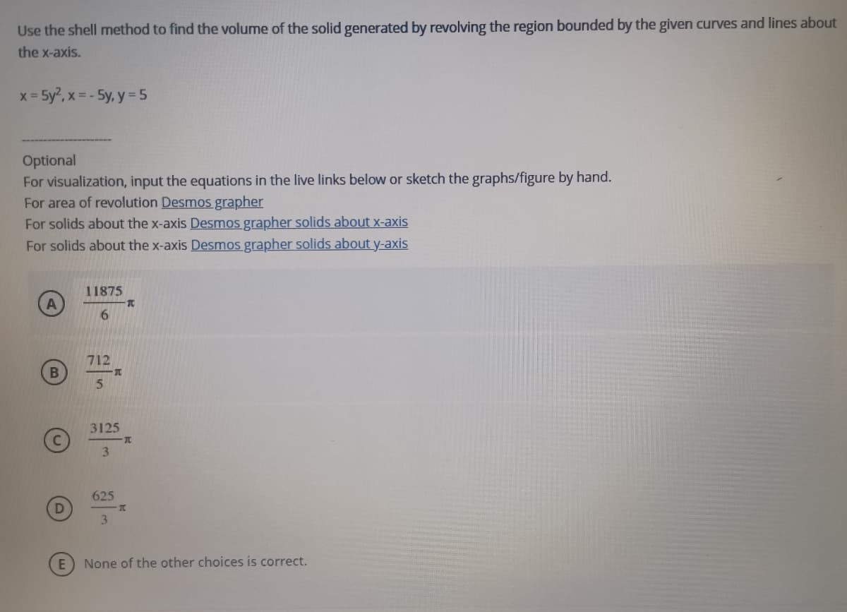 Use the shell method to find the volume of the solid generated by revolving the region bounded by the given curves and lines about
the x-axis.
x = 5y?, x = - 5y, y = 5
Optional
For visualization, input the equations in the live links below or sketch the graphs/figure by hand.
For area of revolution Desmos grapher
For solids about the x-axis Desmos grapher solids about x-axis
For solids about the x-axis Desmos grapher solids about y-axis
11875
6.
712
B
3125
3.
625
3
None of the other choices is correct.
