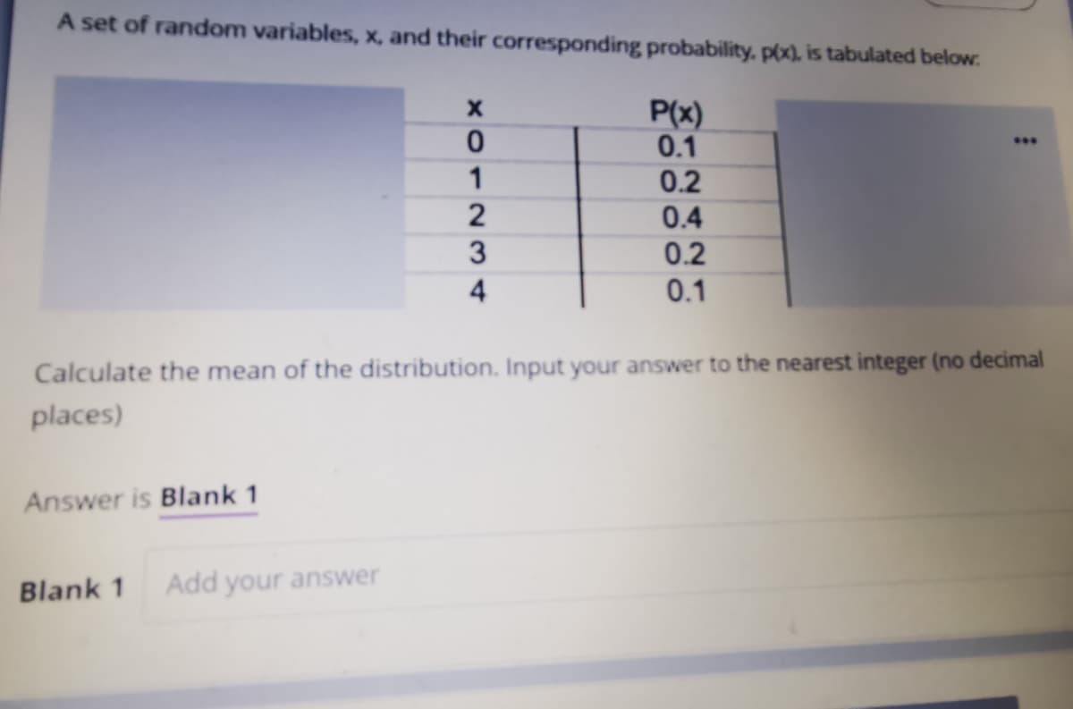 A set of random variables, x, and their corresponding probability, p(x), is tabulated below:
P(x)
0.1
0.2
...
0.4
0.2
0.1
Calculate the mean of the distribution. Input your answer to the nearest integer (no decimal
places)
Answer is Blank 1
Blank 1
Add your answer
XO123 4

