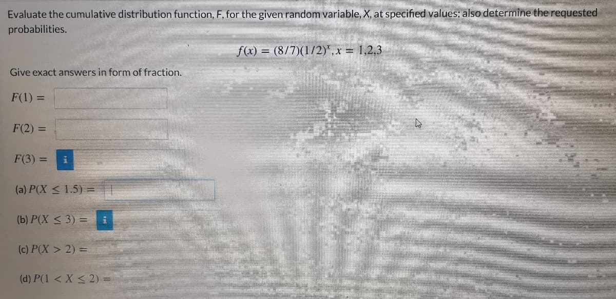 Evaluate the cumulative distribution function, F, for the given random variable, X, at specified values; also determine the requested
probabilities.
f(x) = (8/7)(1/2)*, x 1,2,3
Give exact answers in form of fraction.
F(1) =
F(2) =
F(3) =
(a) P(X < 1.5) =
(b) P(X < 3) =
(c) P(X > 2) =
(d) P(1 < X < 2) =
