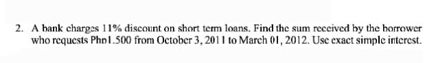 2. A bank charges 11% discount on short term loans. Find the sum received by the borrower
who requests Phn 1.500 from October 3, 2011 to March 01, 2012. Use exact simple interest.