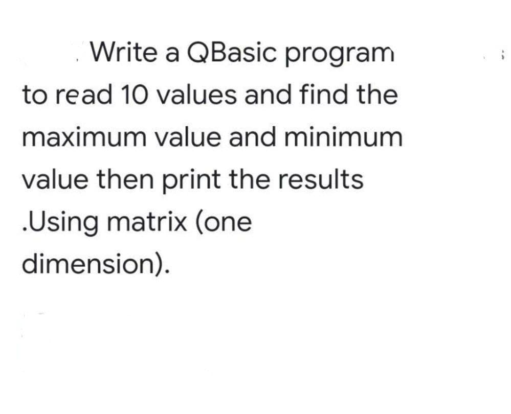 Write a QBasic program
to read 10 values and find the
maximum value and minimum
value then print the results
.Using matrix (one
dimension).