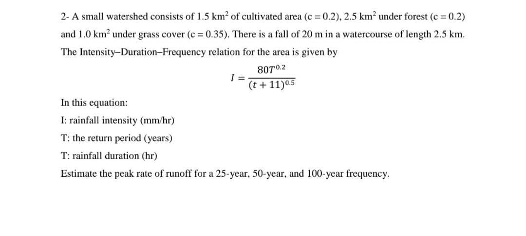 2- A small watershed consists of 1.5 km² of cultivated area (c = 0.2), 2.5 km² under forest (c = 0.2)
and 1.0 km² under grass cover (c=0.35). There is a fall of 20 m in a watercourse of length 2.5 km.
Intensity-Duration-Frequency
The
relation for the area is given by
8070.2
(t+11) 0.5
1 =
In this equation:
I: rainfall intensity (mm/hr)
T: the return period (years)
T: rainfall duration (hr)
Estimate the peak rate of runoff for a 25-year, 50-year, and 100-year frequency.