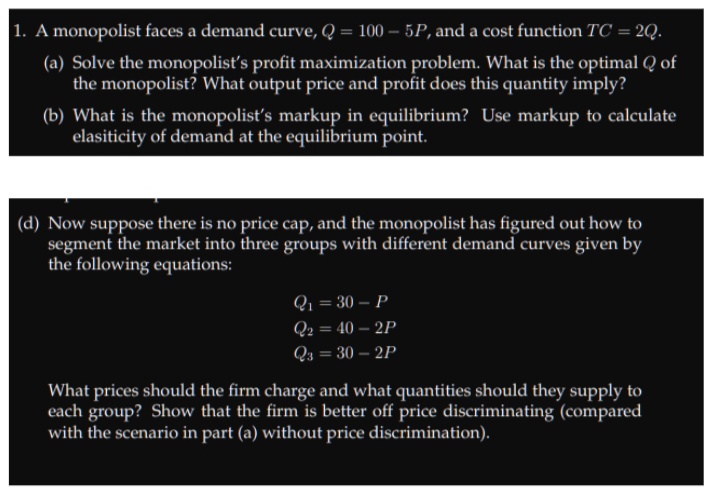 1. A monopolist faces a demand curve, Q = 100 – 5P, and a cost function TC = 2Q.
(a) Solve the monopolistť's profit maximization problem. What is the optimal Q of
the monopolist? What output price and profit does this quantity imply?
(b) What is the monopolist's markup in equilibrium? Use markup to calculate
elasiticity of demand at the equilibrium point.
(d) Now suppose there is no price cap, and the monopolist has figured out how to
segment the market into three groups with different demand curves given by
the following equations:
Q1 = 30 – P
Q2 = 40 – 2P
Q4 = 30 – 2P
%3D
What prices should the firm charge and what quantities should they supply to
each group? Show that the firm is better off price discriminating (compared
with the scenario in part (a) without price discrimination).
