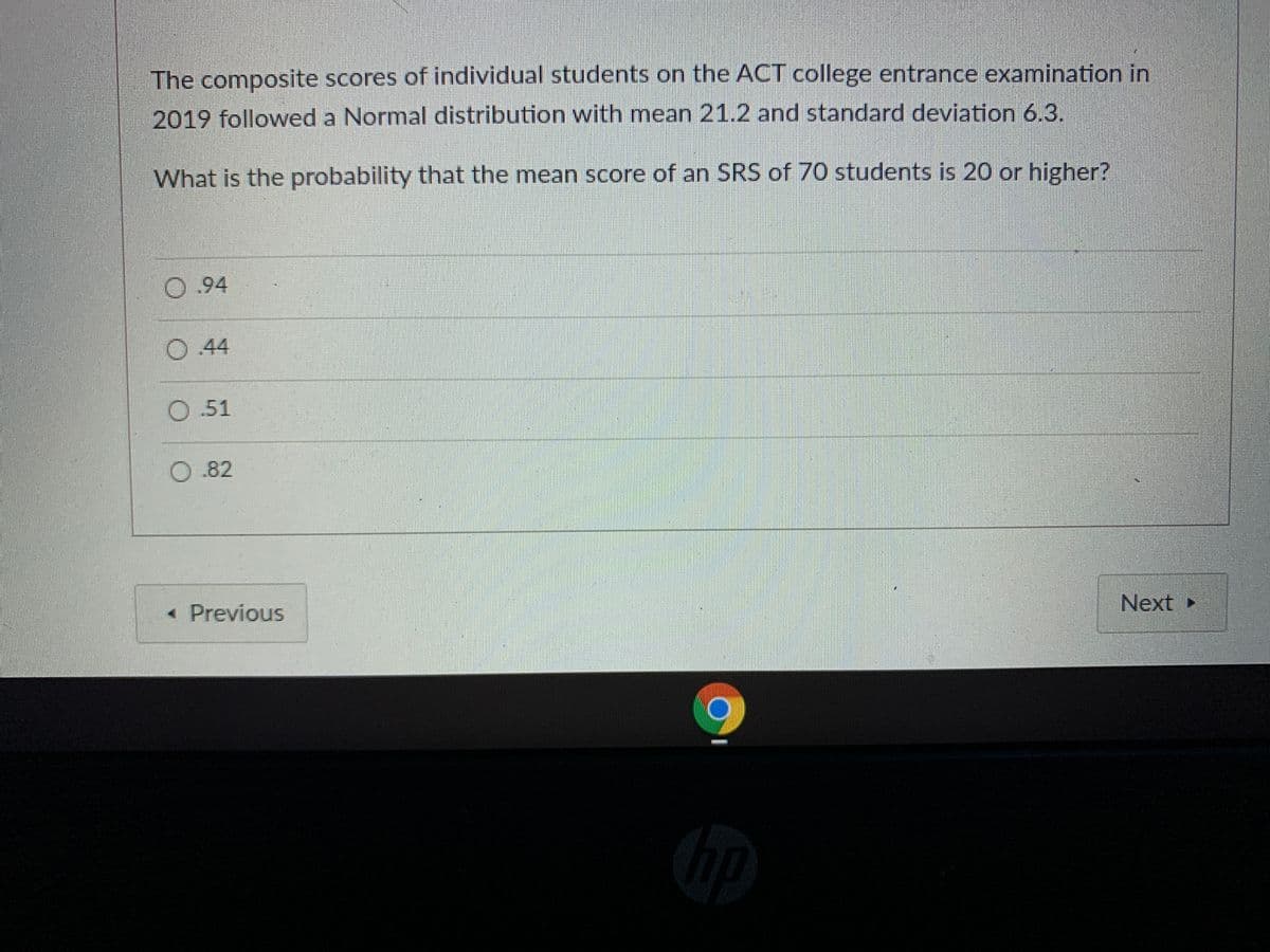 The composite scores of individual students on the ACT college entrance examination in
2019 followed a Normal distribution with mean 21.2 and standard deviation 6.3.
What is the probability that the mean score of an SRS of 70 students is 20 or higher?
0.94
O 44
O.51
O .82
« Previous
Next
